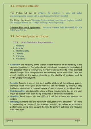[Type text] Page 9
3.4. Design Constraints:
This System will run on windows Xp ,windows 7, unix, and higher
platform/operating system with at least Internet Explorer 8 installed.
For Using: Any type of Operating System with at Least Internet Explorer Installed
and having minimum of 512 kbps working LAN compulsorily.
Minimum Hardware Requirements: Processor Pentium IVHDD 40 GBRAM 128
MB Cache 512 kb.
3.5. Software System Attributes:
3.5.1. Non-Functional Requirements:
1. Reliability
2. Security
3. Maintainability
4. Usability
5. Efficiency
6. Availability
 Reliability: The Reliability of the overall project depends on the reliability of the
separate components. The main pillar of reliability of the system is the backup of
the database which is continuously maintained and updated to reflect the most
recent changes. Also, the system will be functioning inside a container. Thus, the
overall stability of the system depends on the stability of container and its
underlying operating system.
 Security: Security is one of the most quality attribute of the software system.
Suppose a case where your entire bank data can be accessed by anyone, if they
had information about it, then withdrawal of cash from your account is possible.
 Maintainability: Maintainability refers to those requirements that an end user
might be least affected even during the course of a maintenance activity.
 Usability: Requirements on how difficult it will be to learn and operate the
system.
 Efficiency: It means how and how much the system works efficiently. This refers
to addressing to capture if the proposed solution can deliver an acceptance
performance taking into account the time to perform activities and resource
utilisation levels.
 