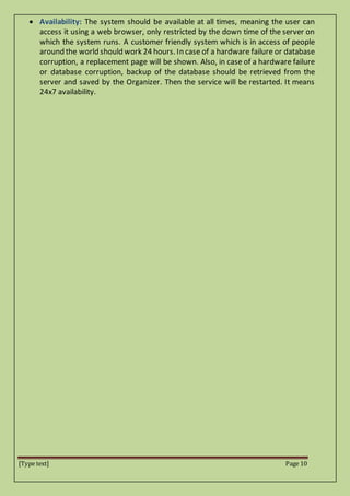 [Type text] Page 10
 Availability: The system should be available at all times, meaning the user can
access it using a web browser, only restricted by the down time of the server on
which the system runs. A customer friendly system which is in access of people
around the world should work 24 hours. In case of a hardware failure or database
corruption, a replacement page will be shown. Also, in case of a hardware failure
or database corruption, backup of the database should be retrieved from the
server and saved by the Organizer. Then the service will be restarted. It means
24x7 availability.
 