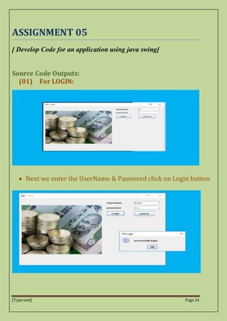 [Type text] Page 24
ASSIGNMENT 05
[ Develop Code for an application using java swing]
Source Code Outputs:
(01) For LOGIN:
 Next we enter the UserName & Password click on Login button
 
