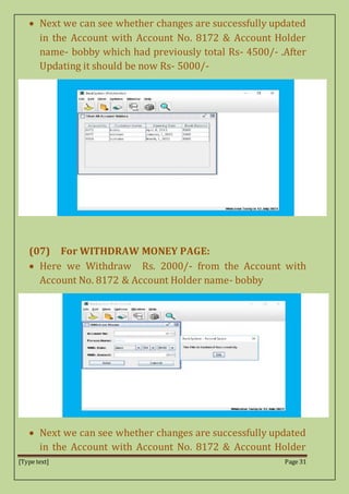 [Type text] Page 31
 Next we can see whether changes are successfully updated
in the Account with Account No. 8172 & Account Holder
name- bobby which had previously total Rs- 4500/- .After
Updating it should be now Rs- 5000/-
(07) For WITHDRAW MONEY PAGE:
 Here we Withdraw Rs. 2000/- from the Account with
Account No. 8172 & Account Holder name- bobby
 Next we can see whether changes are successfully updated
in the Account with Account No. 8172 & Account Holder
 