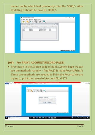[Type text] Page 32
name- bobby which had previously total Rs- 5000/- .After
Updating it should be now Rs- 3000/-
(08) For PRINT ACCOUNT RECORD PAGE:
 Previously in the Source code of Bank System Page we can
see the methods namely – findRec() & makeRecordPrint().
These two methods are needed to Print the Record. We are
trying to print the record of Account No.-8172
 