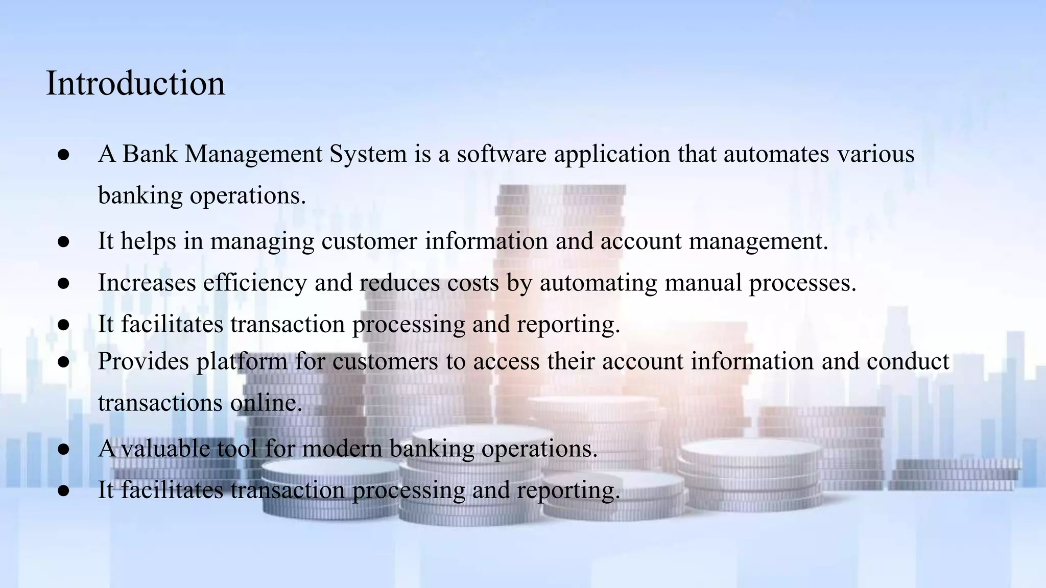 Introduction
● A Bank Management System is a software application that automates various
banking operations.
● It helps in managing customer information and account management.
● Increases efficiency and reduces costs by automating manual processes.
● It facilitates transaction processing and reporting.
● Provides platform for customers to access their account information and conduct
transactions online.
● A valuable tool for modern banking operations.
● It facilitates transaction processing and reporting.
 