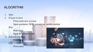 ALGORITHM
1. Start
2. If (user is new)
Print create new account
Input username, DOB, account no. mobile number
Else
Print login
Input ID and password
3. If details are false
Print login
Else
Print menu
 