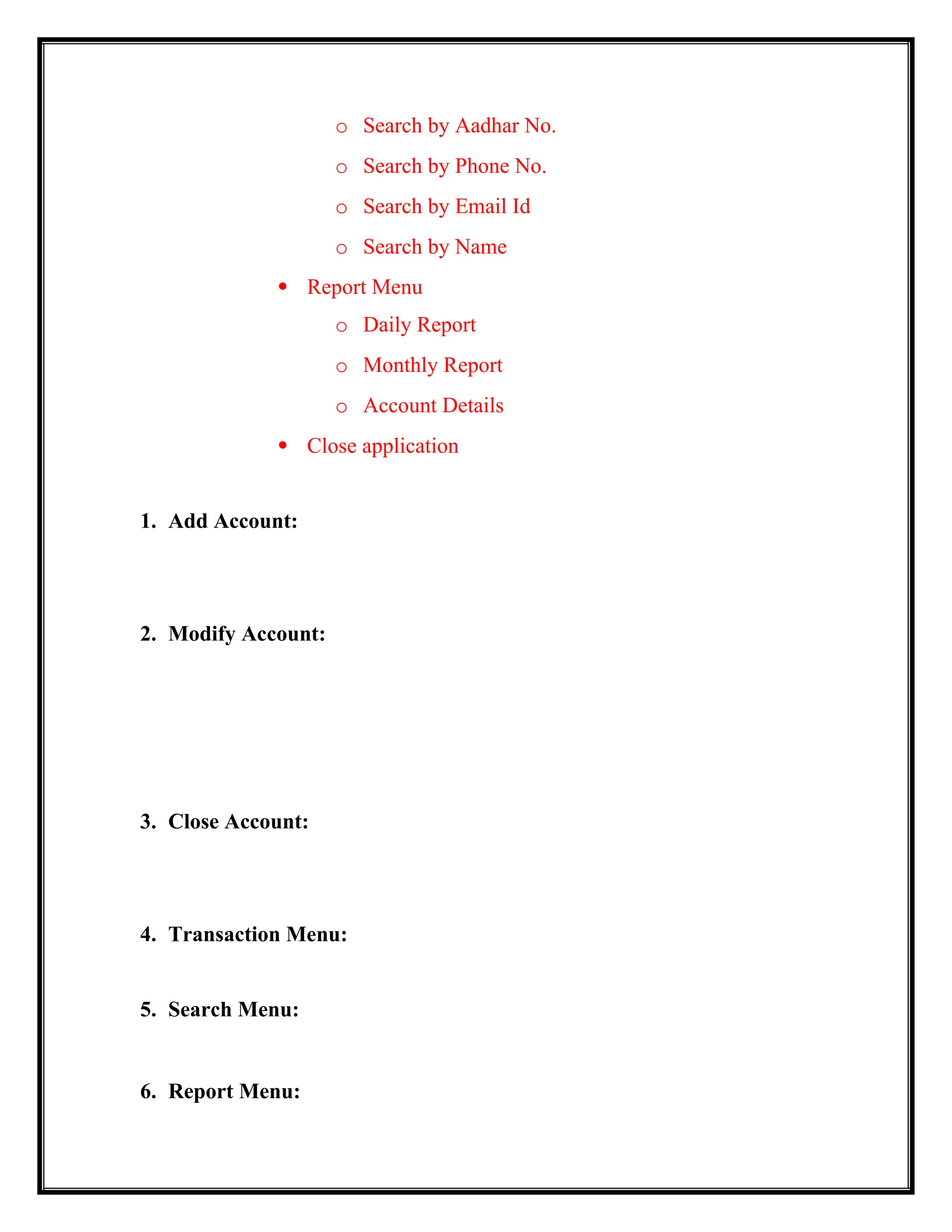 o Search by Aadhar No.
o Search by Phone No.
o Search by Email Id
o Search by Name
 Report Menu
o Daily Report
o Monthly Report
o Account Details
 Close application
1. Add Account:
2. Modify Account:
3. Close Account:
4. Transaction Menu:
5. Search Menu:
6. Report Menu:
 