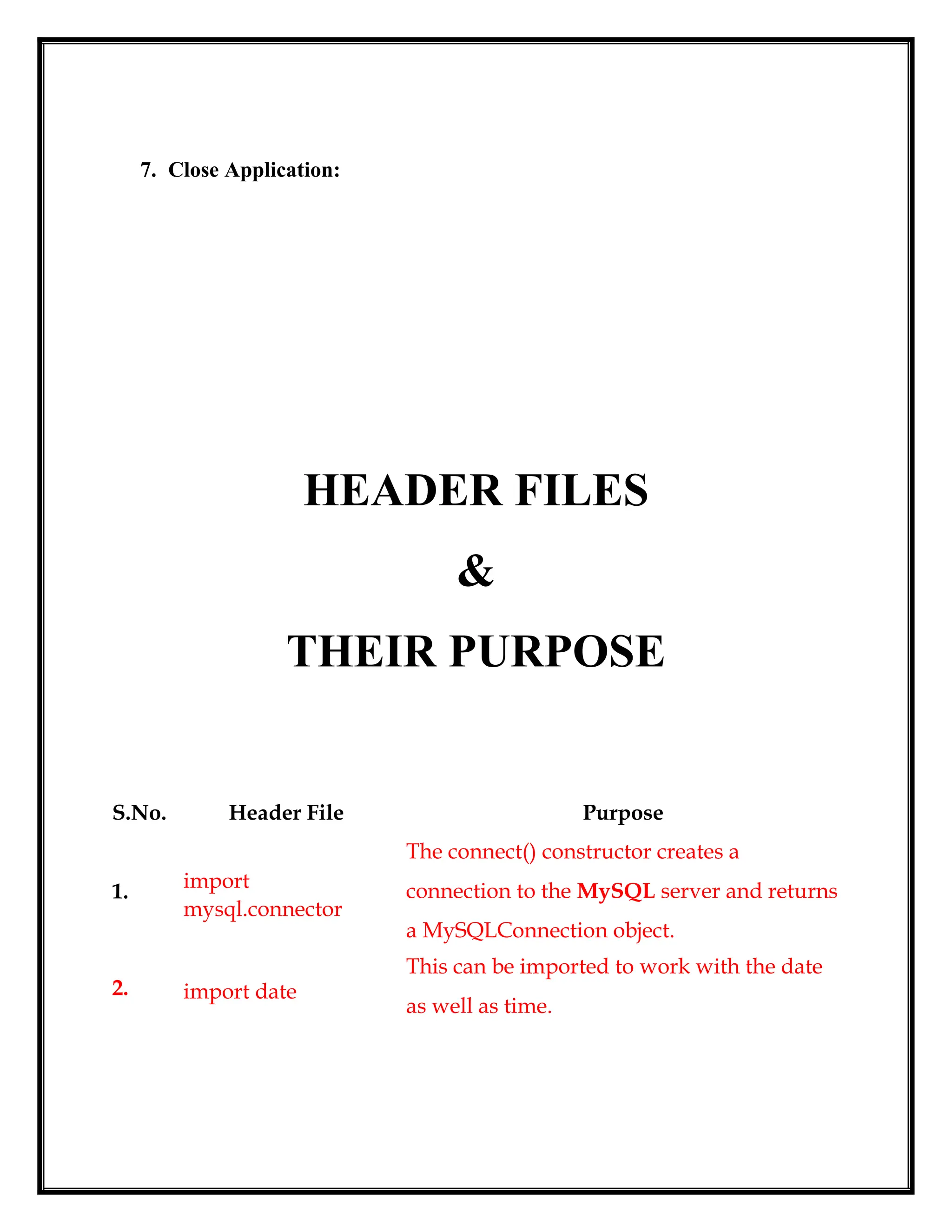 7. Close Application:
HEADER FILES
&
THEIR PURPOSE
S.No. Header File Purpose
1. import
mysql.connector
The connect() constructor creates a
connection to the MySQL server and returns
a MySQLConnection object.
2. import date
This can be imported to work with the date
as well as time.
 