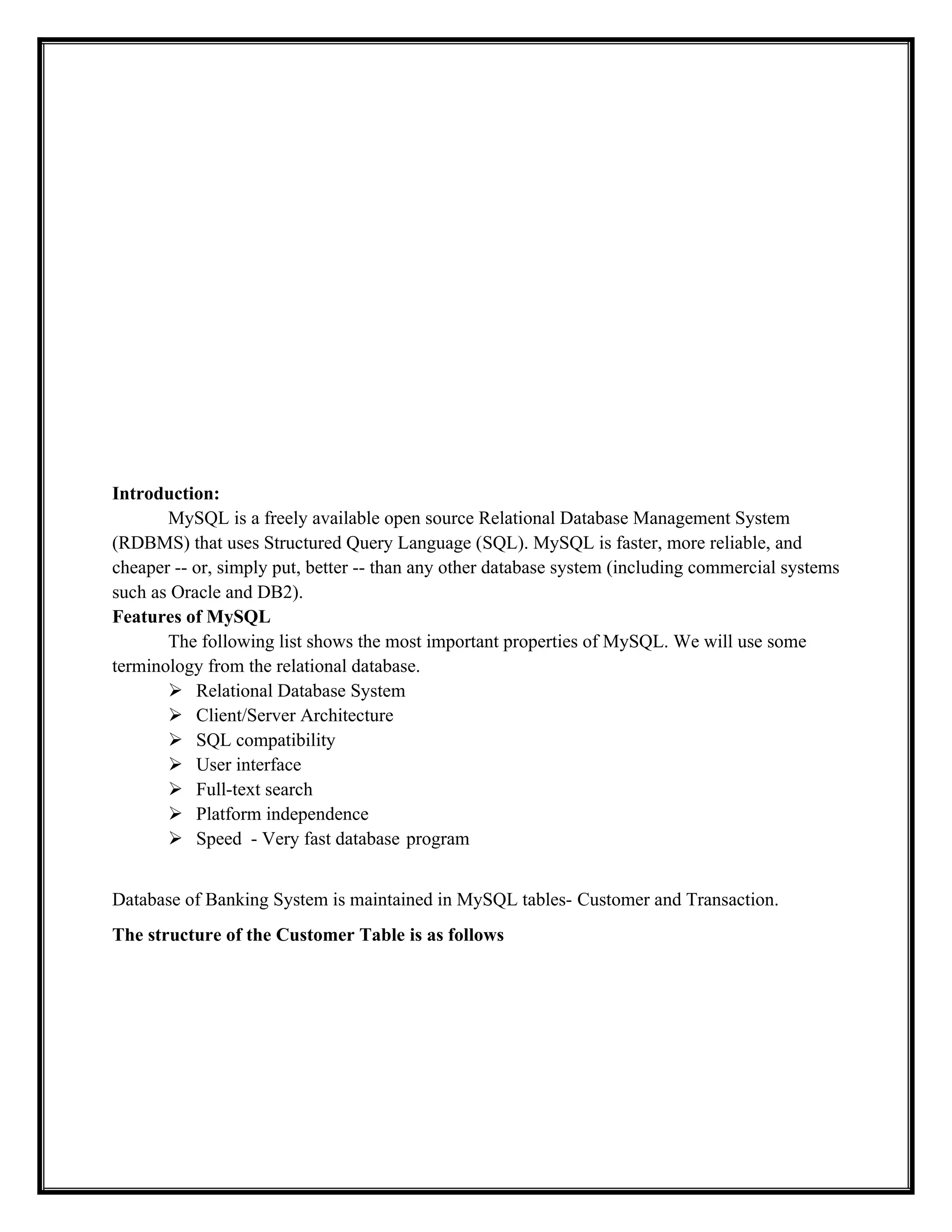 Introduction:
MySQL is a freely available open source Relational Database Management System
(RDBMS) that uses Structured Query Language (SQL). MySQL is faster, more reliable, and
cheaper -- or, simply put, better -- than any other database system (including commercial systems
such as Oracle and DB2).
Features of MySQL
The following list shows the most important properties of MySQL. We will use some
terminology from the relational database.
 Relational Database System
 Client/Server Architecture
 SQL compatibility
 User interface
 Full-text search
 Platform independence
 Speed - Very fast database program
Database of Banking System is maintained in MySQL tables- Customer and Transaction.
The structure of the Customer Table is as follows
 