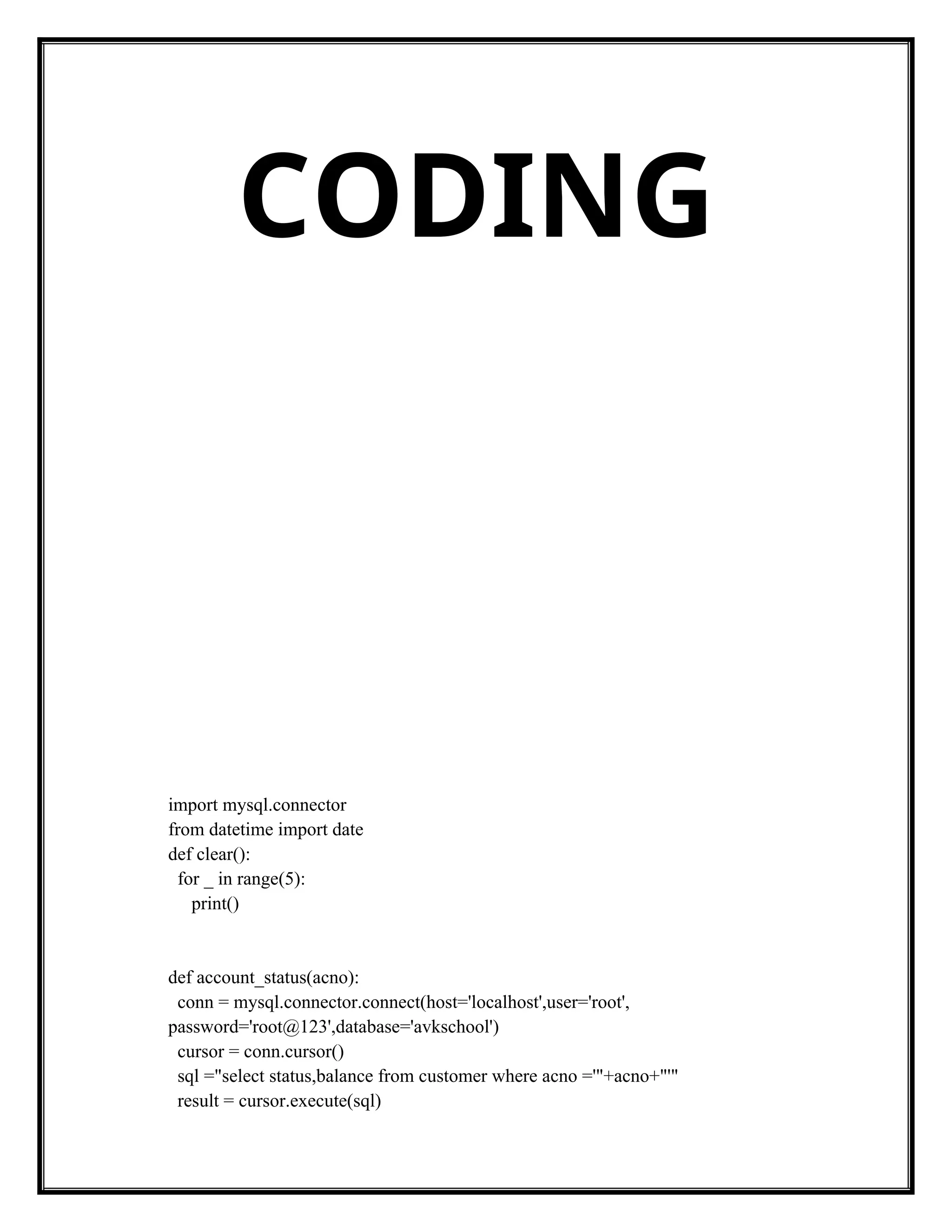 CODING
import mysql.connector
from datetime import date
def clear():
for _ in range(5):
print()
def account_status(acno):
conn = mysql.connector.connect(host='localhost',user='root',
password='root@123',database='avkschool')
cursor = conn.cursor()
sql ="select status,balance from customer where acno ='"+acno+"'"
result = cursor.execute(sql)
 