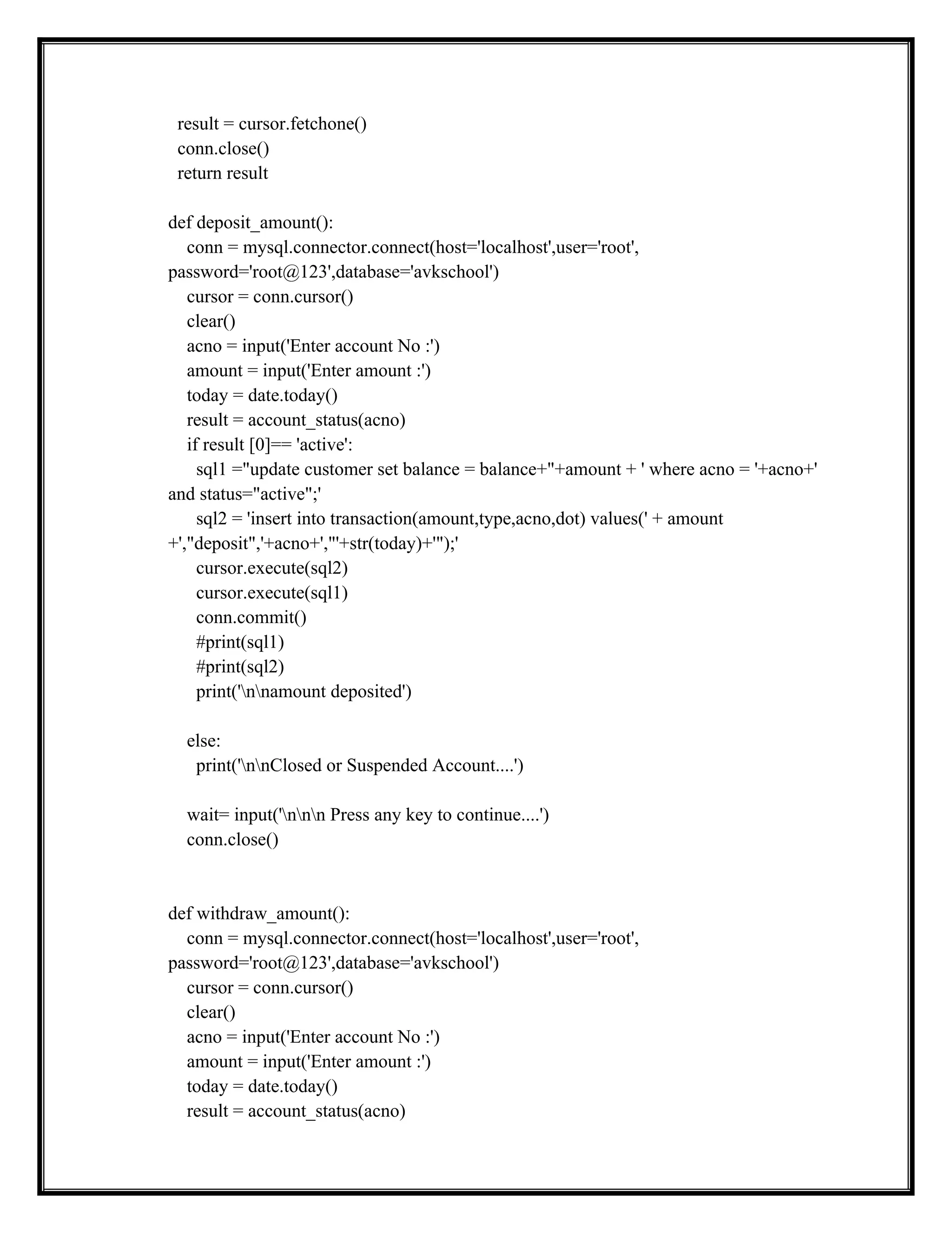 result = cursor.fetchone()
conn.close()
return result
def deposit_amount():
conn = mysql.connector.connect(host='localhost',user='root',
password='root@123',database='avkschool')
cursor = conn.cursor()
clear()
acno = input('Enter account No :')
amount = input('Enter amount :')
today = date.today()
result = account_status(acno)
if result [0]== 'active':
sql1 ="update customer set balance = balance+"+amount + ' where acno = '+acno+'
and status="active";'
sql2 = 'insert into transaction(amount,type,acno,dot) values(' + amount
+',"deposit",'+acno+',"'+str(today)+'");'
cursor.execute(sql2)
cursor.execute(sql1)
conn.commit()
#print(sql1)
#print(sql2)
print('nnamount deposited')
else:
print('nnClosed or Suspended Account....')
wait= input('nnn Press any key to continue....')
conn.close()
def withdraw_amount():
conn = mysql.connector.connect(host='localhost',user='root',
password='root@123',database='avkschool')
cursor = conn.cursor()
clear()
acno = input('Enter account No :')
amount = input('Enter amount :')
today = date.today()
result = account_status(acno)
 