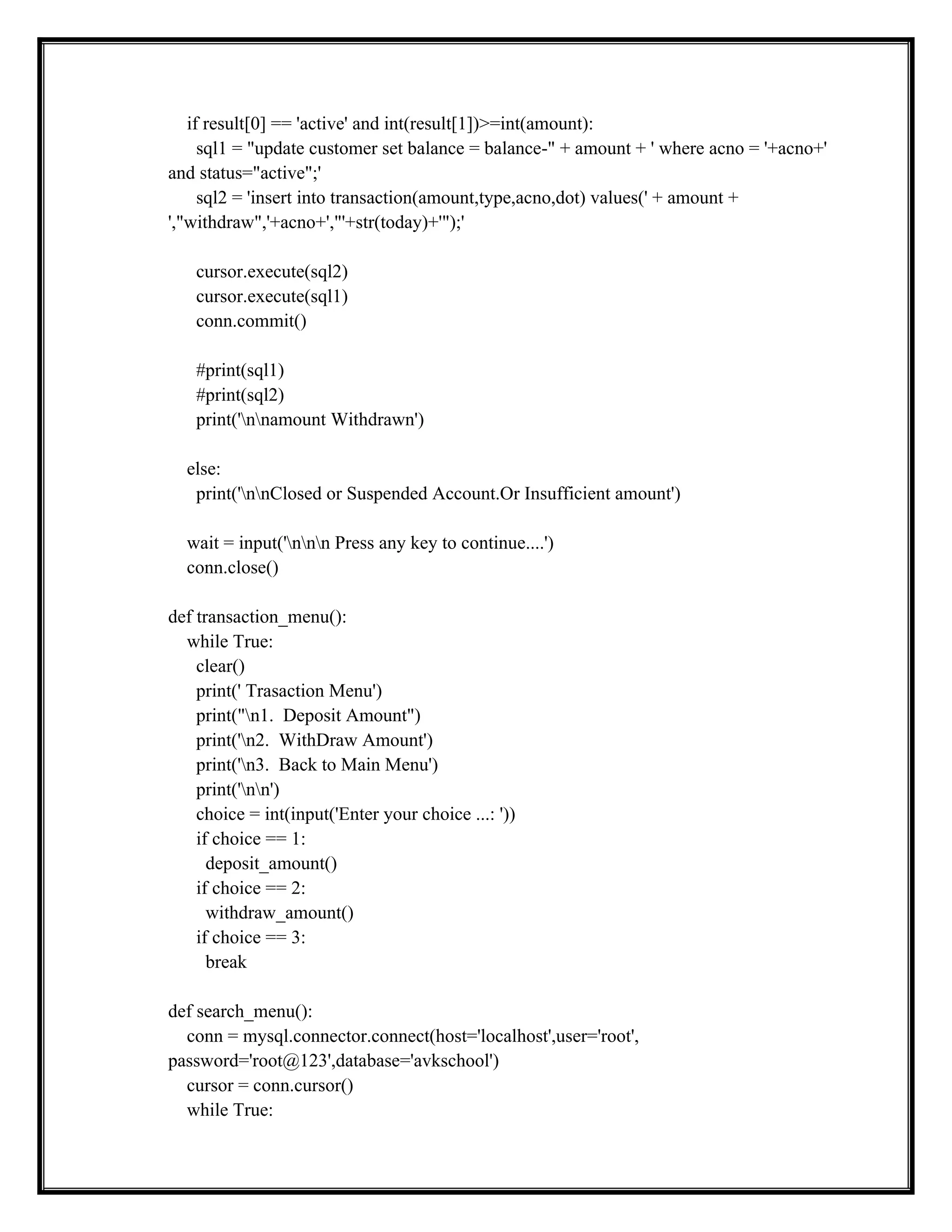 if result[0] == 'active' and int(result[1])>=int(amount):
sql1 = "update customer set balance = balance-" + amount + ' where acno = '+acno+'
and status="active";'
sql2 = 'insert into transaction(amount,type,acno,dot) values(' + amount +
',"withdraw",'+acno+',"'+str(today)+'");'
cursor.execute(sql2)
cursor.execute(sql1)
conn.commit()
#print(sql1)
#print(sql2)
print('nnamount Withdrawn')
else:
print('nnClosed or Suspended Account.Or Insufficient amount')
wait = input('nnn Press any key to continue....')
conn.close()
def transaction_menu():
while True:
clear()
print(' Trasaction Menu')
print("n1. Deposit Amount")
print('n2. WithDraw Amount')
print('n3. Back to Main Menu')
print('nn')
choice = int(input('Enter your choice ...: '))
if choice == 1:
deposit_amount()
if choice == 2:
withdraw_amount()
if choice == 3:
break
def search_menu():
conn = mysql.connector.connect(host='localhost',user='root',
password='root@123',database='avkschool')
cursor = conn.cursor()
while True:
 