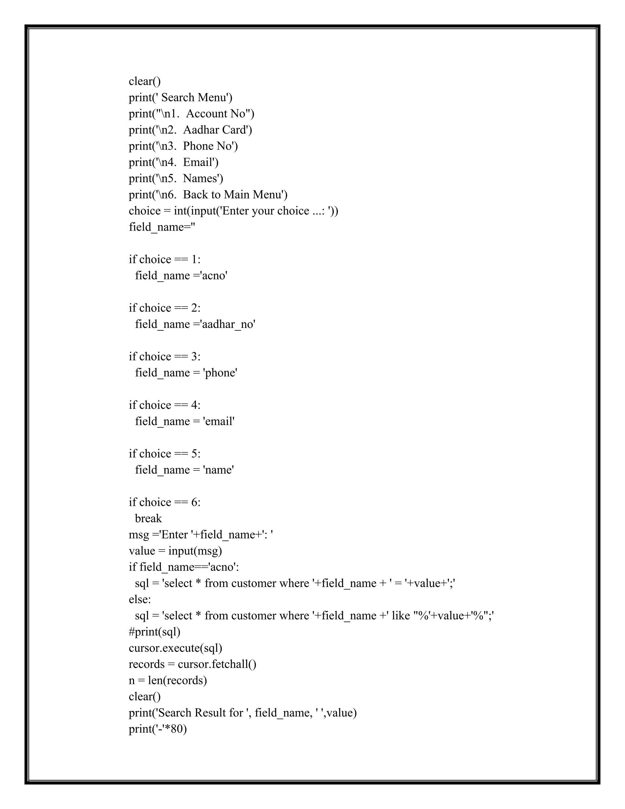 clear()
print(' Search Menu')
print("n1. Account No")
print('n2. Aadhar Card')
print('n3. Phone No')
print('n4. Email')
print('n5. Names')
print('n6. Back to Main Menu')
choice = int(input('Enter your choice ...: '))
field_name=''
if choice == 1:
field_name ='acno'
if choice == 2:
field_name ='aadhar_no'
if choice == 3:
field_name = 'phone'
if choice == 4:
field_name = 'email'
if choice == 5:
field_name = 'name'
if choice == 6:
break
msg ='Enter '+field_name+': '
value = input(msg)
if field_name=='acno':
sql = 'select * from customer where '+field_name + ' = '+value+';'
else:
sql = 'select * from customer where '+field_name +' like "%'+value+'%";'
#print(sql)
cursor.execute(sql)
records = cursor.fetchall()
n = len(records)
clear()
print('Search Result for ', field_name, ' ',value)
print('-'*80)
 