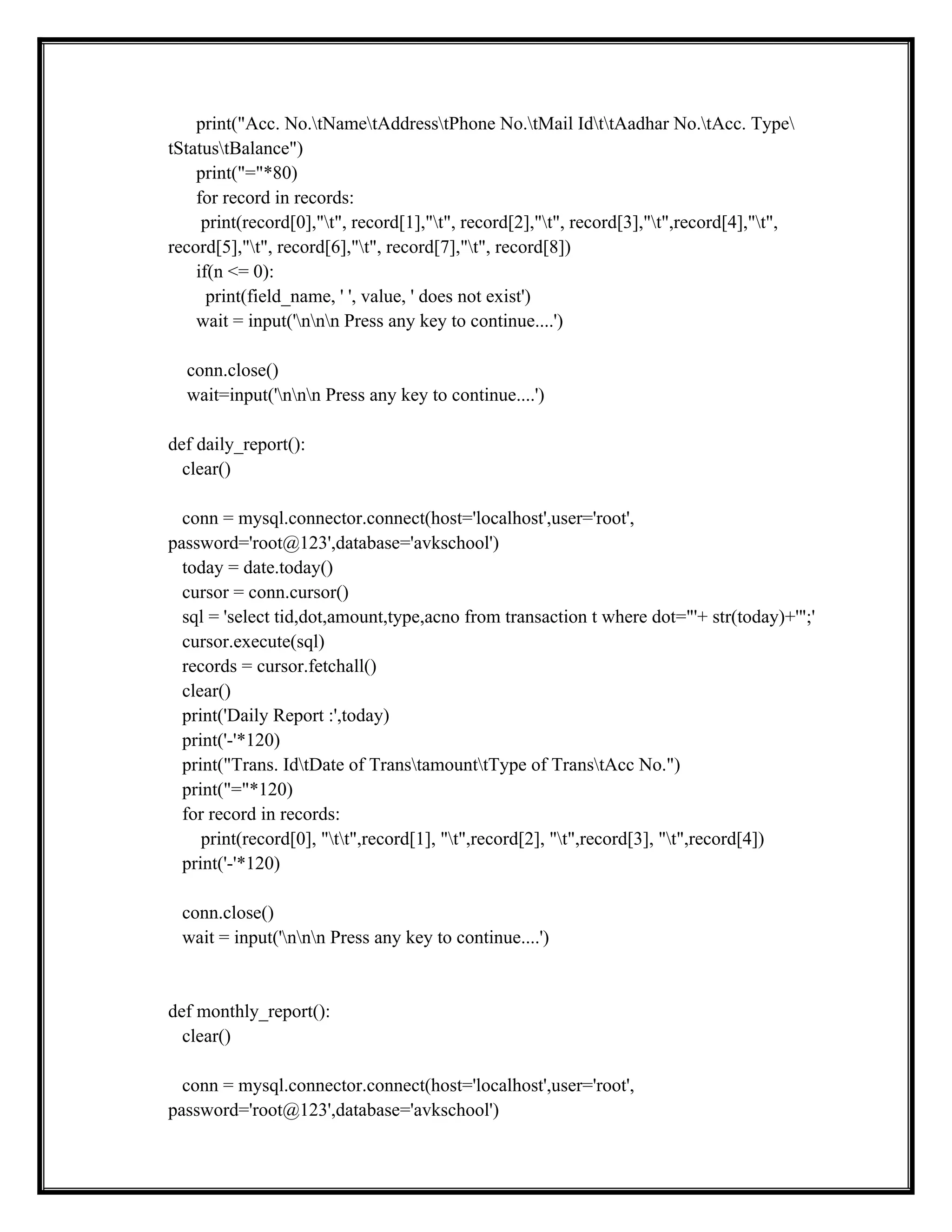 print("Acc. No.tNametAddresstPhone No.tMail IdttAadhar No.tAcc. Type
tStatustBalance")
print("="*80)
for record in records:
print(record[0],"t", record[1],"t", record[2],"t", record[3],"t",record[4],"t",
record[5],"t", record[6],"t", record[7],"t", record[8])
if(n <= 0):
print(field_name, ' ', value, ' does not exist')
wait = input('nnn Press any key to continue....')
conn.close()
wait=input('nnn Press any key to continue....')
def daily_report():
clear()
conn = mysql.connector.connect(host='localhost',user='root',
password='root@123',database='avkschool')
today = date.today()
cursor = conn.cursor()
sql = 'select tid,dot,amount,type,acno from transaction t where dot="'+ str(today)+'";'
cursor.execute(sql)
records = cursor.fetchall()
clear()
print('Daily Report :',today)
print('-'*120)
print("Trans. IdtDate of TranstamounttType of TranstAcc No.")
print("="*120)
for record in records:
print(record[0], "tt",record[1], "t",record[2], "t",record[3], "t",record[4])
print('-'*120)
conn.close()
wait = input('nnn Press any key to continue....')
def monthly_report():
clear()
conn = mysql.connector.connect(host='localhost',user='root',
password='root@123',database='avkschool')
 