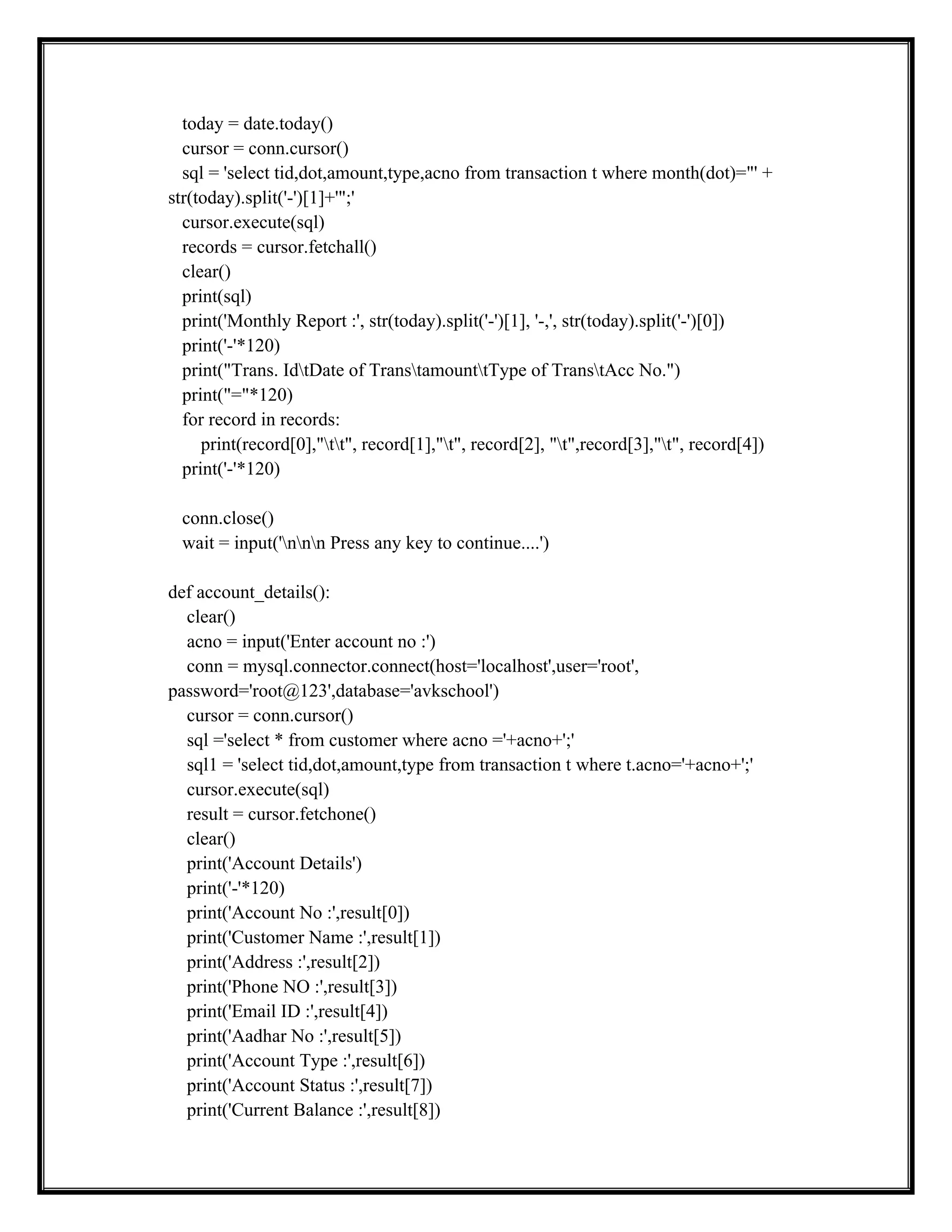 today = date.today()
cursor = conn.cursor()
sql = 'select tid,dot,amount,type,acno from transaction t where month(dot)="' +
str(today).split('-')[1]+'";'
cursor.execute(sql)
records = cursor.fetchall()
clear()
print(sql)
print('Monthly Report :', str(today).split('-')[1], '-,', str(today).split('-')[0])
print('-'*120)
print("Trans. IdtDate of TranstamounttType of TranstAcc No.")
print("="*120)
for record in records:
print(record[0],"tt", record[1],"t", record[2], "t",record[3],"t", record[4])
print('-'*120)
conn.close()
wait = input('nnn Press any key to continue....')
def account_details():
clear()
acno = input('Enter account no :')
conn = mysql.connector.connect(host='localhost',user='root',
password='root@123',database='avkschool')
cursor = conn.cursor()
sql ='select * from customer where acno ='+acno+';'
sql1 = 'select tid,dot,amount,type from transaction t where t.acno='+acno+';'
cursor.execute(sql)
result = cursor.fetchone()
clear()
print('Account Details')
print('-'*120)
print('Account No :',result[0])
print('Customer Name :',result[1])
print('Address :',result[2])
print('Phone NO :',result[3])
print('Email ID :',result[4])
print('Aadhar No :',result[5])
print('Account Type :',result[6])
print('Account Status :',result[7])
print('Current Balance :',result[8])
 