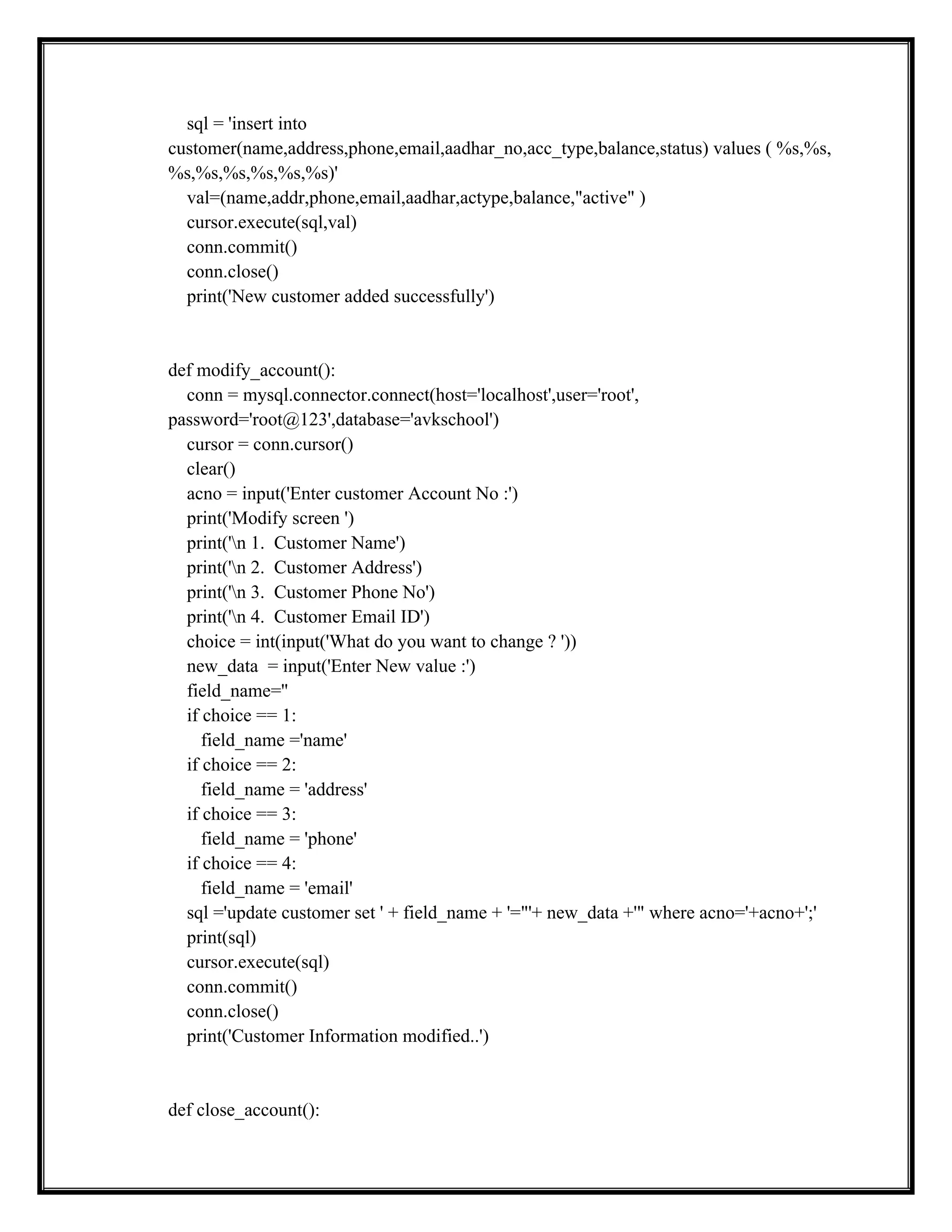 sql = 'insert into
customer(name,address,phone,email,aadhar_no,acc_type,balance,status) values ( %s,%s,
%s,%s,%s,%s,%s,%s)'
val=(name,addr,phone,email,aadhar,actype,balance,"active" )
cursor.execute(sql,val)
conn.commit()
conn.close()
print('New customer added successfully')
def modify_account():
conn = mysql.connector.connect(host='localhost',user='root',
password='root@123',database='avkschool')
cursor = conn.cursor()
clear()
acno = input('Enter customer Account No :')
print('Modify screen ')
print('n 1. Customer Name')
print('n 2. Customer Address')
print('n 3. Customer Phone No')
print('n 4. Customer Email ID')
choice = int(input('What do you want to change ? '))
new_data = input('Enter New value :')
field_name=''
if choice == 1:
field_name ='name'
if choice == 2:
field_name = 'address'
if choice == 3:
field_name = 'phone'
if choice == 4:
field_name = 'email'
sql ='update customer set ' + field_name + '="'+ new_data +'" where acno='+acno+';'
print(sql)
cursor.execute(sql)
conn.commit()
conn.close()
print('Customer Information modified..')
def close_account():
 