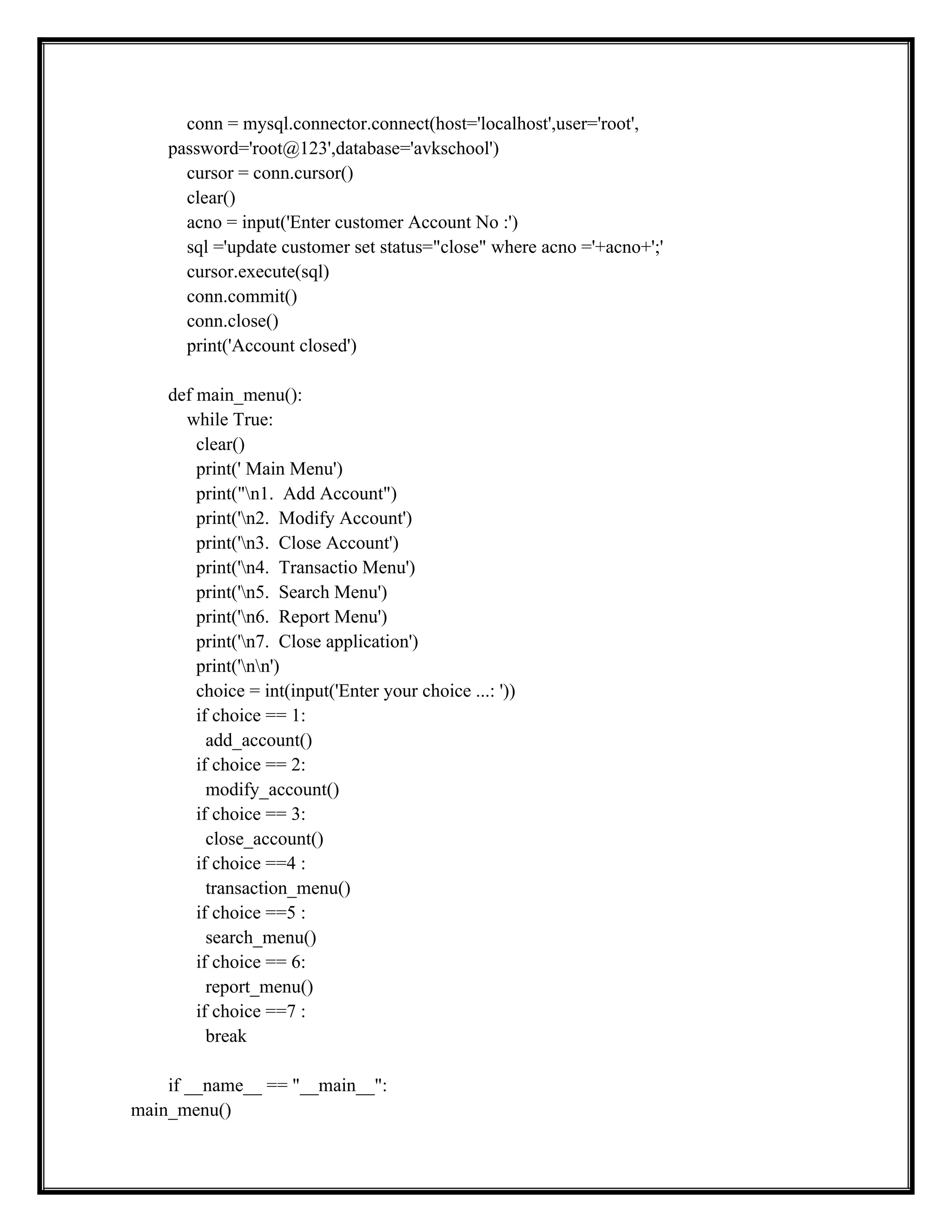 conn = mysql.connector.connect(host='localhost',user='root',
password='root@123',database='avkschool')
cursor = conn.cursor()
clear()
acno = input('Enter customer Account No :')
sql ='update customer set status="close" where acno ='+acno+';'
cursor.execute(sql)
conn.commit()
conn.close()
print('Account closed')
def main_menu():
while True:
clear()
print(' Main Menu')
print("n1. Add Account")
print('n2. Modify Account')
print('n3. Close Account')
print('n4. Transactio Menu')
print('n5. Search Menu')
print('n6. Report Menu')
print('n7. Close application')
print('nn')
choice = int(input('Enter your choice ...: '))
if choice == 1:
add_account()
if choice == 2:
modify_account()
if choice == 3:
close_account()
if choice ==4 :
transaction_menu()
if choice ==5 :
search_menu()
if choice == 6:
report_menu()
if choice ==7 :
break
if __name__ == "__main__":
main_menu()
 