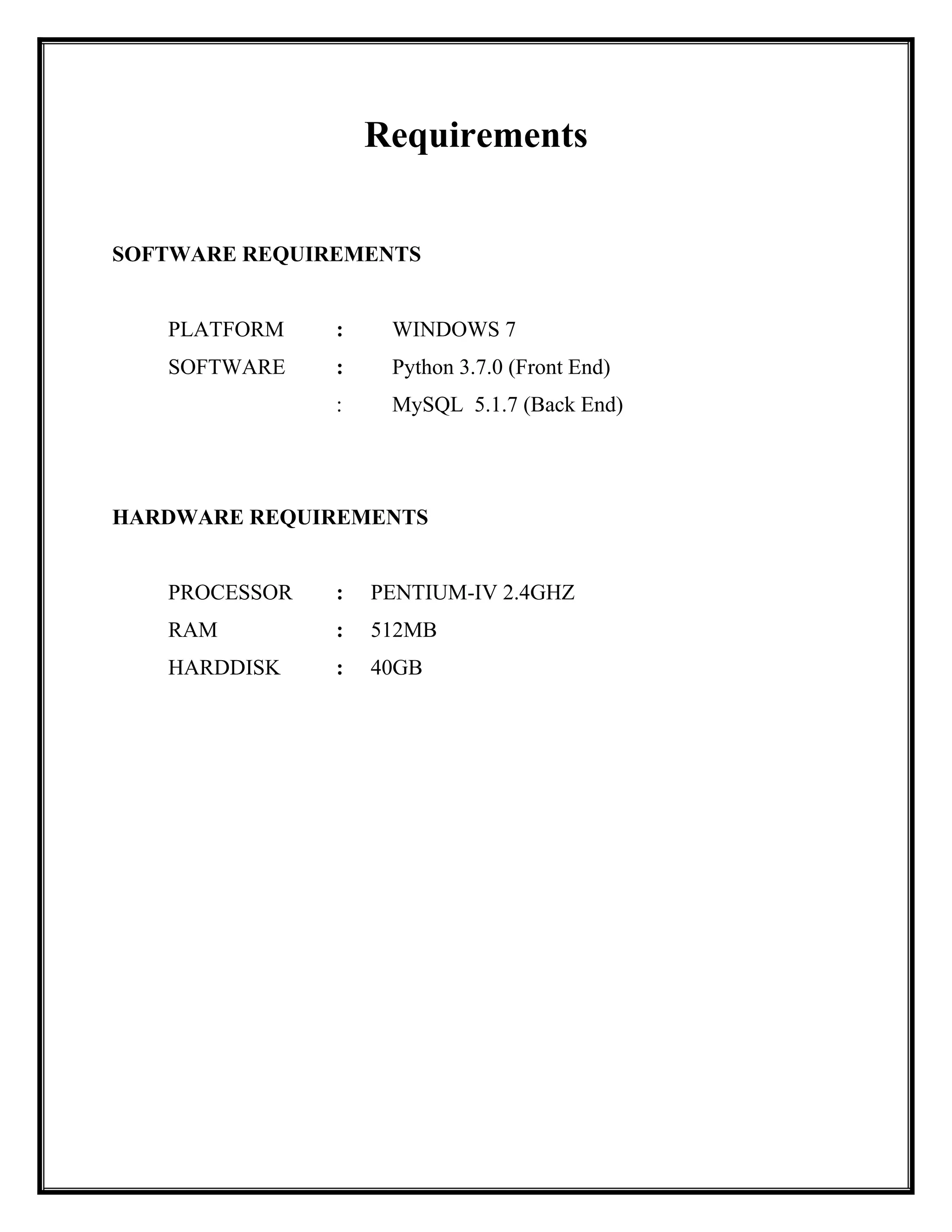 Requirements
SOFTWARE REQUIREMENTS
PLATFORM : WINDOWS 7
SOFTWARE : Python 3.7.0 (Front End)
: MySQL 5.1.7 (Back End)
HARDWARE REQUIREMENTS
PROCESSOR : PENTIUM-IV 2.4GHZ
RAM : 512MB
HARDDISK : 40GB
 