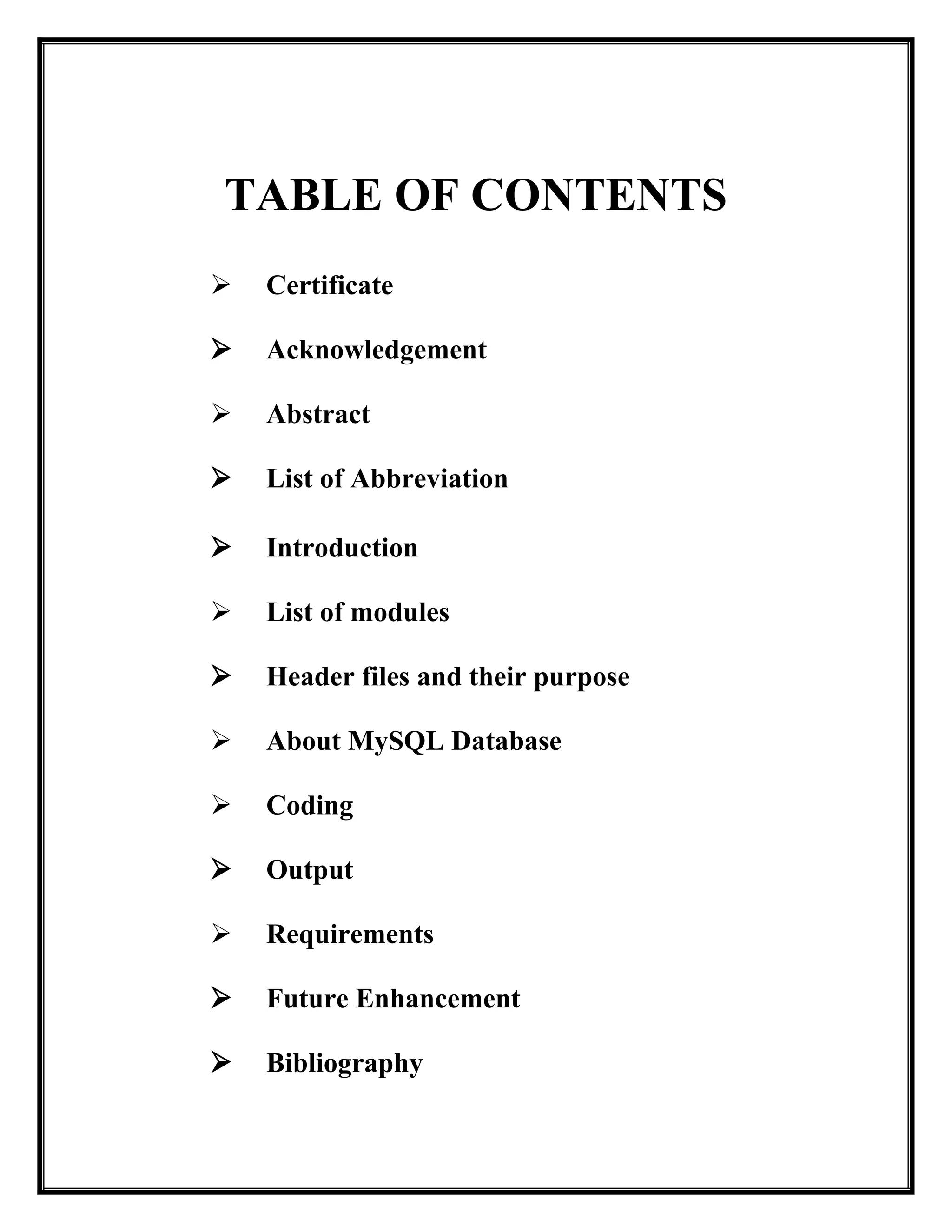 TABLE OF CONTENTS
 Certificate
 Acknowledgement
 Abstract
 List of Abbreviation
 Introduction
 List of modules
 Header files and their purpose
 About MySQL Database
 Coding
 Output
 Requirements
 Future Enhancement
 Bibliography
 