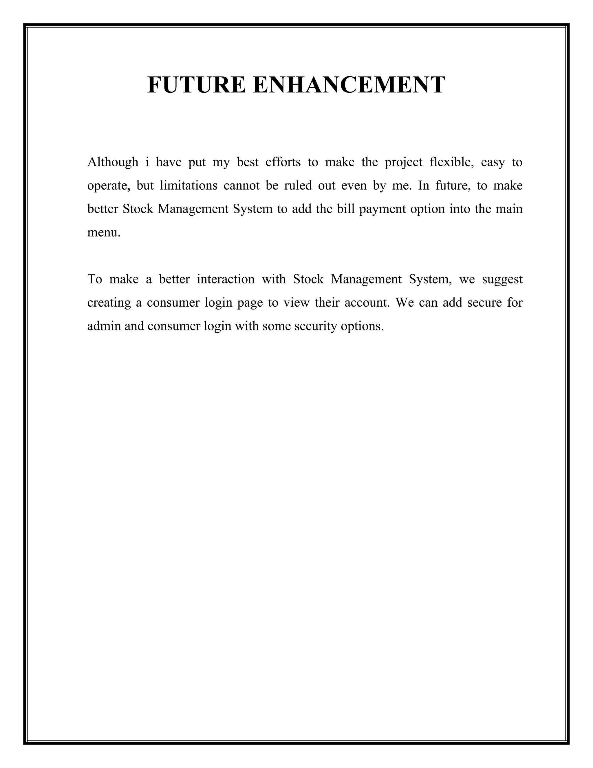FUTURE ENHANCEMENT
Although i have put my best efforts to make the project flexible, easy to
operate, but limitations cannot be ruled out even by me. In future, to make
better Stock Management System to add the bill payment option into the main
menu.
To make a better interaction with Stock Management System, we suggest
creating a consumer login page to view their account. We can add secure for
admin and consumer login with some security options.
 