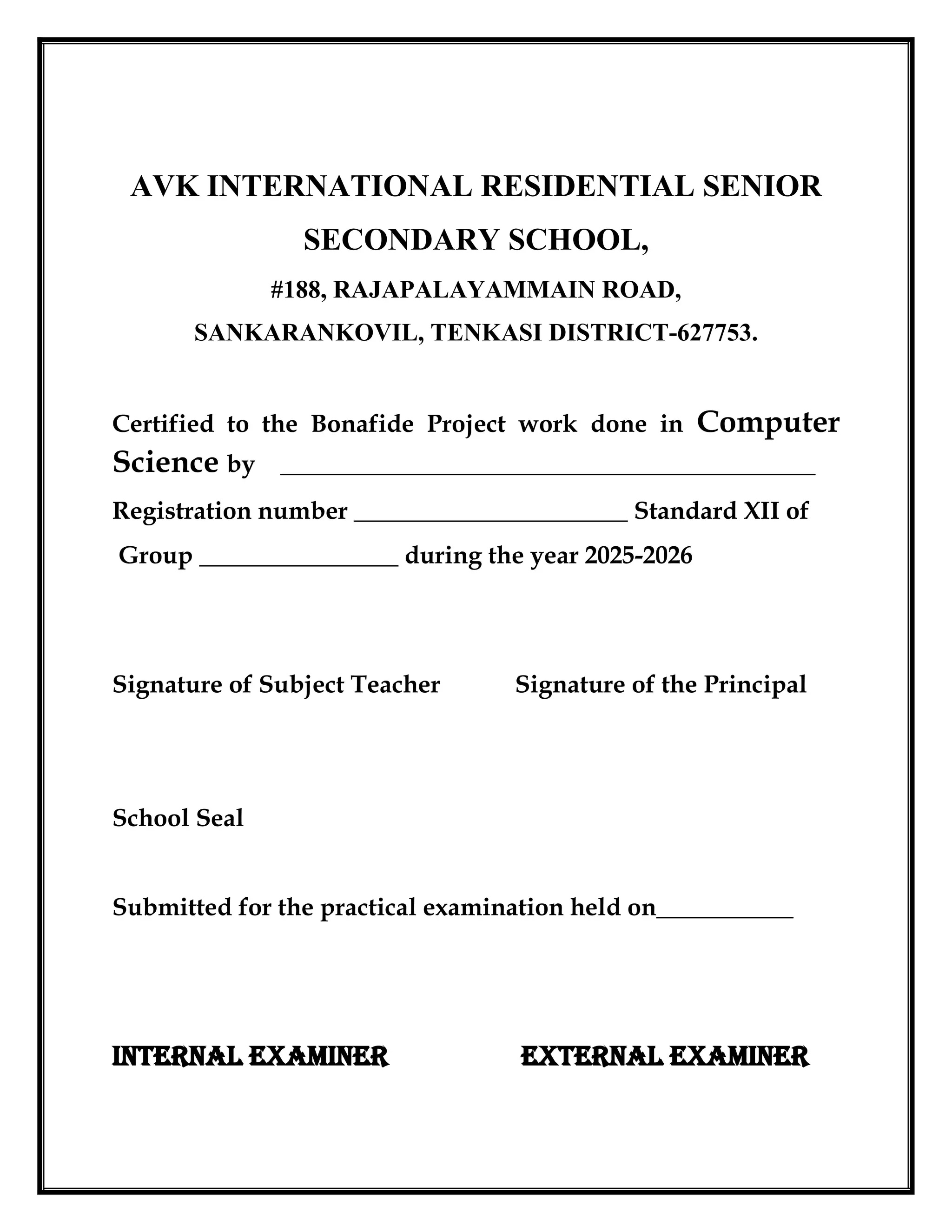 AVK INTERNATIONAL RESIDENTIAL SENIOR
SECONDARY SCHOOL,
#188, RAJAPALAYAMMAIN ROAD,
SANKARANKOVIL, TENKASI DISTRICT-627753.
Certified to the Bonafide Project work done in Computer
Science by ___________________________________________
Registration number ______________________ Standard XII of
Group ________________ during the year 2025-2026
Signature of Subject Teacher Signature of the Principal
School Seal
Submitted for the practical examination held on___________
INTERNAL EXAMINER EXTERNAL EXAMINER
 