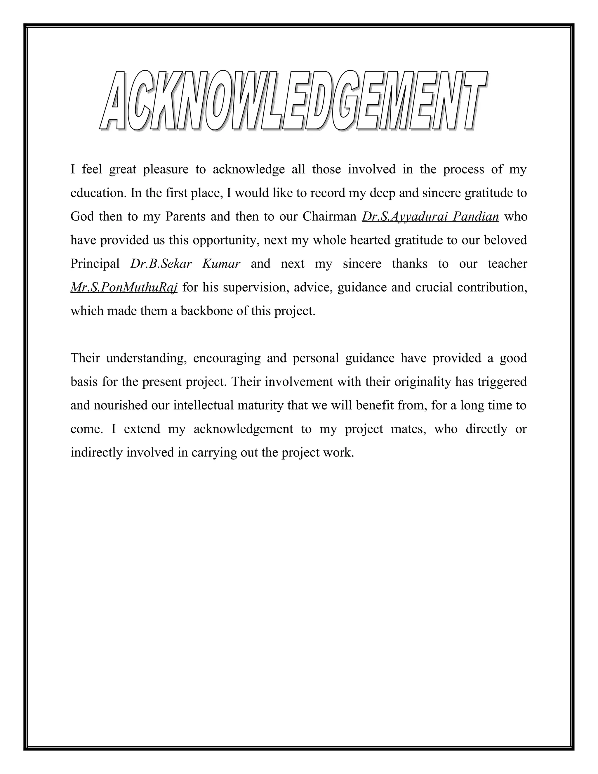 I feel great pleasure to acknowledge all those involved in the process of my
education. In the first place, I would like to record my deep and sincere gratitude to
God then to my Parents and then to our Chairman Dr.S.Ayyadurai Pandian who
have provided us this opportunity, next my whole hearted gratitude to our beloved
Principal Dr.B.Sekar Kumar and next my sincere thanks to our teacher
Mr.S.PonMuthuRaj for his supervision, advice, guidance and crucial contribution,
which made them a backbone of this project.
Their understanding, encouraging and personal guidance have provided a good
basis for the present project. Their involvement with their originality has triggered
and nourished our intellectual maturity that we will benefit from, for a long time to
come. I extend my acknowledgement to my project mates, who directly or
indirectly involved in carrying out the project work.
 