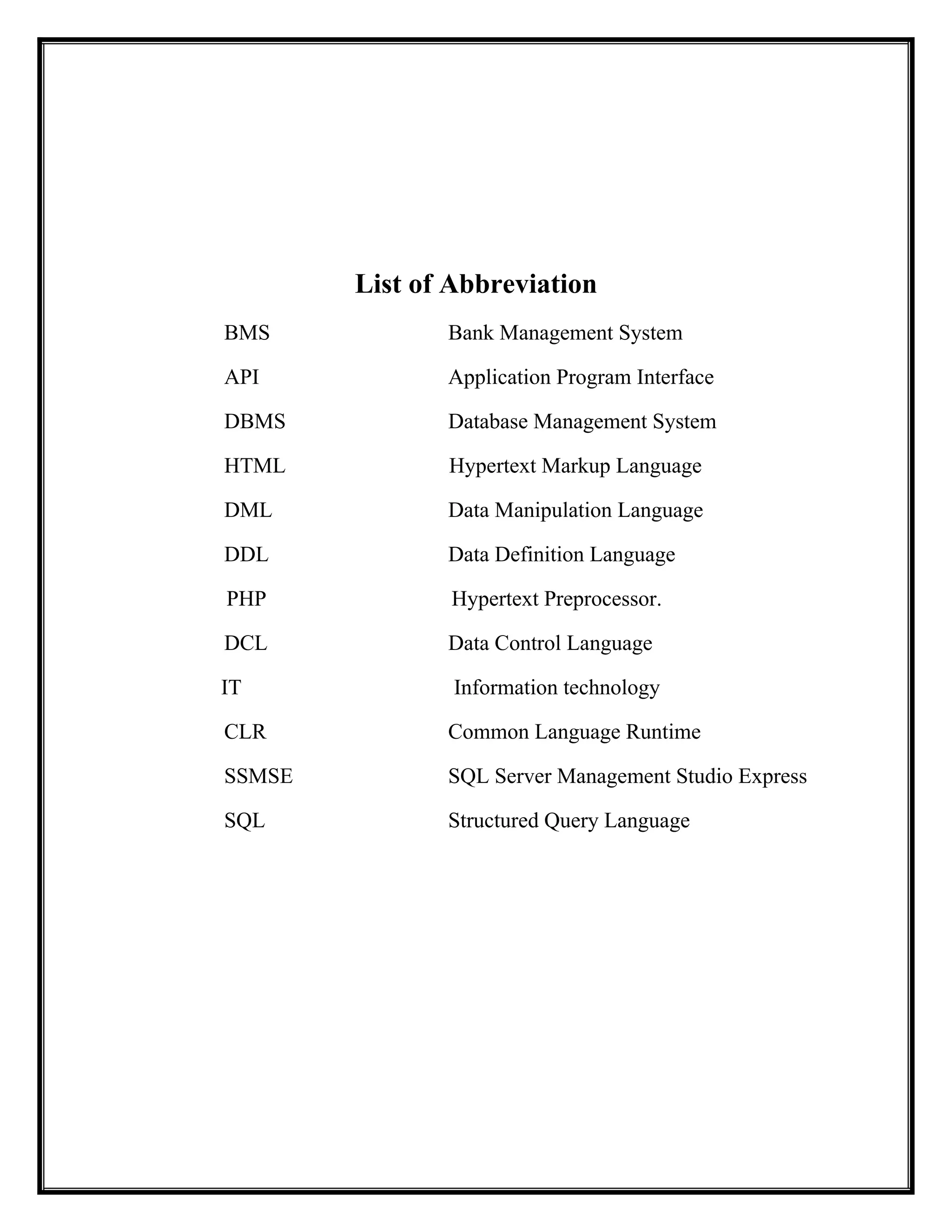 List of Abbreviation
BMS Bank Management System
API Application Program Interface
DBMS Database Management System
HTML Hypertext Markup Language
DML Data Manipulation Language
DDL Data Definition Language
PHP Hypertext Preprocessor.
DCL Data Control Language
IT Information technology
CLR Common Language Runtime
SSMSE SQL Server Management Studio Express
SQL Structured Query Language
 