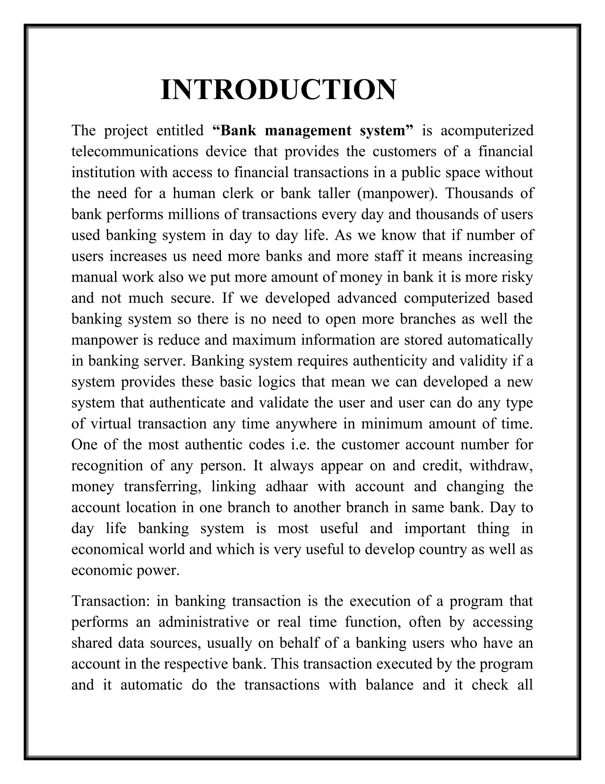 INTRODUCTION
The project entitled “Bank management system” is acomputerized
telecommunications device that provides the customers of a financial
institution with access to financial transactions in a public space without
the need for a human clerk or bank taller (manpower). Thousands of
bank performs millions of transactions every day and thousands of users
used banking system in day to day life. As we know that if number of
users increases us need more banks and more staff it means increasing
manual work also we put more amount of money in bank it is more risky
and not much secure. If we developed advanced computerized based
banking system so there is no need to open more branches as well the
manpower is reduce and maximum information are stored automatically
in banking server. Banking system requires authenticity and validity if a
system provides these basic logics that mean we can developed a new
system that authenticate and validate the user and user can do any type
of virtual transaction any time anywhere in minimum amount of time.
One of the most authentic codes i.e. the customer account number for
recognition of any person. It always appear on and credit, withdraw,
money transferring, linking adhaar with account and changing the
account location in one branch to another branch in same bank. Day to
day life banking system is most useful and important thing in
economical world and which is very useful to develop country as well as
economic power.
Transaction: in banking transaction is the execution of a program that
performs an administrative or real time function, often by accessing
shared data sources, usually on behalf of a banking users who have an
account in the respective bank. This transaction executed by the program
and it automatic do the transactions with balance and it check all
 