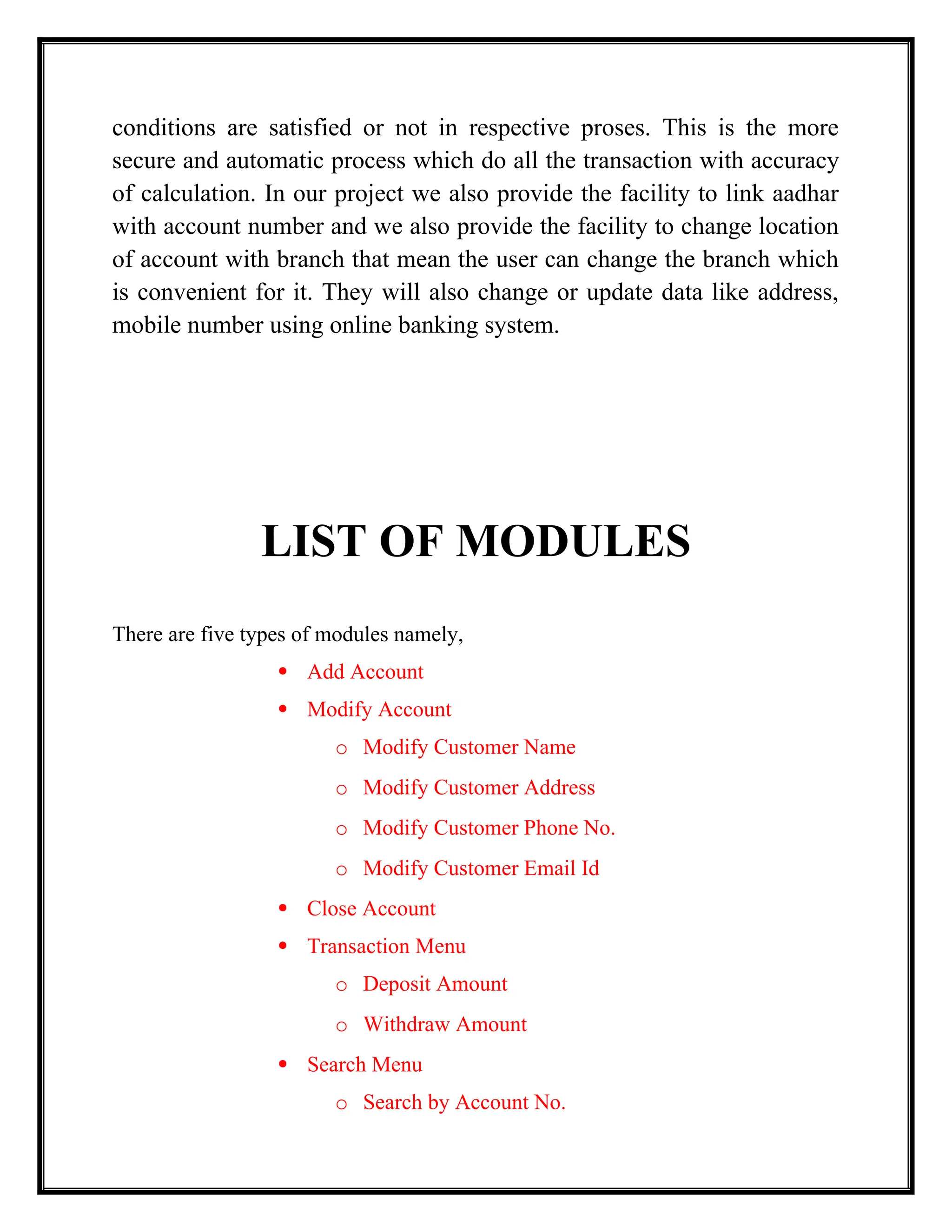 conditions are satisfied or not in respective proses. This is the more
secure and automatic process which do all the transaction with accuracy
of calculation. In our project we also provide the facility to link aadhar
with account number and we also provide the facility to change location
of account with branch that mean the user can change the branch which
is convenient for it. They will also change or update data like address,
mobile number using online banking system.
LIST OF MODULES
There are five types of modules namely,
 Add Account
 Modify Account
o Modify Customer Name
o Modify Customer Address
o Modify Customer Phone No.
o Modify Customer Email Id
 Close Account
 Transaction Menu
o Deposit Amount
o Withdraw Amount
 Search Menu
o Search by Account No.
 