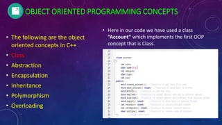 OBJECT ORIENTED PROGRAMMING CONCEPTS
• The following are the object
oriented concepts in C++
• Class
• Abstraction
• Encapsulation
• Inheritance
• Polymorphism
• Overloading
• Here in our code we have used a class
“Account” which implements the first OOP
concept that is Class.
 