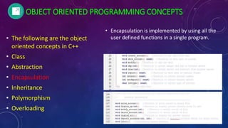 • The following are the object
oriented concepts in C++
• Class
• Abstraction
• Encapsulation
• Inheritance
• Polymorphism
• Overloading
• Encapsulation is implemented by using all the
user defined functions in a single program.
OBJECT ORIENTED PROGRAMMING CONCEPTS
 