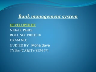 Bank management system
DEVELOPED BY
Nikhil K Phalke
ROLL NO: 19BIT018
EXAM NO:
GUDIED BY : Mona dave
TYBsc (CA&IT) (SEM 6th)
 
