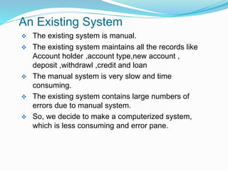 An Existing System
 The existing system is manual.
 The existing system maintains all the records like
Account holder ,account type,new account ,
deposit ,withdrawl ,credit and loan
 The manual system is very slow and time
consuming.
 The existing system contains large numbers of
errors due to manual system.
 So, we decide to make a computerized system,
which is less consuming and error pane.
 