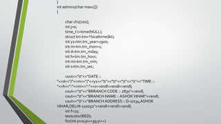 }
int admin1(char max1[])
{
char ch1[100];
int j=0;
time_t t=time(NULL);
struct tm tm=*localtime(&t);
int y1=tm.tm_year+1900;
int m=tm.tm_mon+1;
int d=tm.tm_mday;
int h=tm.tm_hour;
int mi=tm.tm_min;
int s=tm.tm_sec;
cout<<"t"<<"DATE ::
"<<d<<"/"<<m<<"/"<<y1<<"t"<<"t"<<"t"<<"t"<<"TIME ::
"<<h<<":"<<mi<<":"<<s<<endl<<endl<<endl;
cout<<"t"<<"BRRANCH CODE :: 2830"<<endl;
cout<<"t"<<"BRANCH NAME :: ASHOKVIHAR"<<endl;
cout<<"t"<<"BRANCH ADDRESS :: D-1/234,ASHOK
VIHAR,DELHI-110052"<<endl<<endl<<endl;
int f=22;
textcolor(RED);
for(int yi=0;yi<=39;yi++)
 