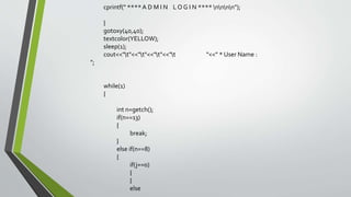 cprintf(" ****A D M I N L O G I N **** nnnn");
}
gotoxy(40,40);
textcolor(YELLOW);
sleep(1);
cout<<"t"<<"t"<<"t"<<"t "<<" * User Name :
";
while(1)
{
int n=getch();
if(n==13)
{
break;
}
else if(n==8)
{
if(j==0)
{
}
else
 