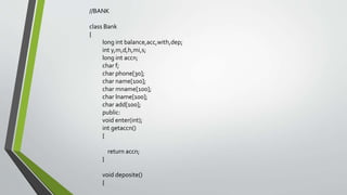 //BANK
class Bank
{
long int balance,acc,with,dep;
int y,m,d,h,mi,s;
long int accn;
char f;
char phone[30];
char name[100];
char mname[100];
char lname[100];
char add[100];
public:
void enter(int);
int getaccn()
{
return accn;
}
void deposite()
{
 