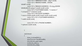 cout<<"t"<<"BRRANCH CODE :: 2830"<<endl;
cout<<"t"<<"BRANCH NAME :: ASHOK
VIHAR"<<endl;
cout<<"t"<<"BRANCH ADDRESS :: D-1/234,ASHOK
VIHAR,DELHI-110052"<<endl<<endl<<endl;
cout<<"t"<<"CUSTOMER NAME :: "<<name<<"
"<<mname<<" "<<lname<<endl;
cout<<"t"<<"ACCOUNT NUMBER ::
"<<accn<<endl<<endl<<endl<<endl<<endl<<endl<<endl;
cout<<"t"<<"t"<<"CUSTOMER ADDRESS ::
"<<add<<endl<<endl;
cout<<"t"<<"t"<<"PHONE NUMBER ::
"<<phone<<endl<<endl;
}
void show()
{
time_t t=time(NULL);
struct tm tm=*localtime(&t);
int y=tm.tm_year+1900;
m=tm.tm_mon+1;
int d=tm.tm_mday;
 