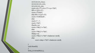 int h=tm.tm_hour;
int mi=tm.tm_min;
int s=tm.tm_sec;
cout<<d<<"/"<<m<<"/"<<y<<"tt";
if(f=='c' || f=='C')
cout<<"CASH";
else if(f=='s' || f=='S')
cout<<"CHEQUE";
else
cout<<"---";
cout<<"tt";
if(with==0)
cout<<"NILL"<<"tt";
else
cout<<"NILL"<<"tt";
if(dep==0)
cout<<"NILL"<<"tt"<<balance<<endl;
else
cout<<dep<<"tt"<<balance<<endl;
}
void showD()
{
time_t t=time(NULL);
 