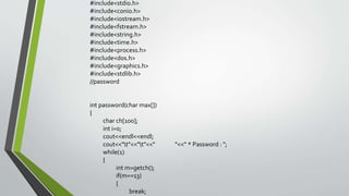 #include<stdio.h>
#include<conio.h>
#include<iostream.h>
#include<fstream.h>
#include<string.h>
#include<time.h>
#include<process.h>
#include<dos.h>
#include<graphics.h>
#include<stdlib.h>
//password
int password(char max[])
{
char ch[100];
int i=0;
cout<<endl<<endl;
cout<<"t"<<"t"<<" "<<" * Password : ";
while(1)
{
int m=getch();
if(m==13)
{
break;
 
