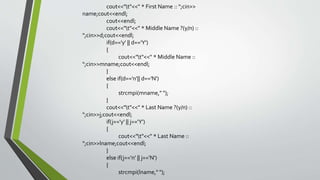 cout<<"t"<<" * First Name :: ";cin>>
name;cout<<endl;
cout<<endl;
cout<<"t"<<" * Middle Name ?(y/n) ::
";cin>>d;cout<<endl;
if(d=='y' || d=='Y')
{
cout<<"t"<<" * Middle Name ::
";cin>>mname;cout<<endl;
}
else if(d=='n'|| d=='N')
{
strcmpi(mname," ");
}
cout<<"t"<<" * Last Name ?(y/n) ::
";cin>>j;cout<<endl;
if(j=='y' || j=='Y')
{
cout<<"t"<<" * Last Name ::
";cin>>lname;cout<<endl;
}
else if(j=='n' || j=='N')
{
strcmpi(lname," ");
 