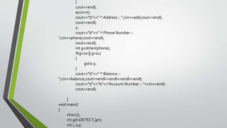 }
cout<<endl;
accn=m;
cout<<"t"<<" * Address :: ";cin>>add;cout<<endl;
cout<<endl;
y:
cout<<"t"<<" * Phone Number ::
";cin>>phone;cout<<endl;
cout<<endl;
int g=strlen(phone);
if(g<10 || g>11)
{
goto y;
}
cout<<"t"<<" * Balance ::
";cin>>balance;cout<<endl<<endl<<endl<<endl;
cout<<"t"<<"t"<<"Account Number :: "<<m<<endl;
cout<<endl;
}
void main()
{
clrscr();
int gd=DETECT,gm;
int i, x,y;
 