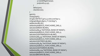 y=rand()%getmaxy();
putpixel(x,y,15);
}
delay(500);
cleardevice();
}
getch();
closegraph();
int gd1=DETECT,gm1,a,color,overlap=1;
initgraph(&gd1,&gm1,"C:tcbgi");
setbkcolor(BLUE);
settextstyle(BOLD_FONT,HORIZ_DIR,2);
setcolor(GREEN+BLINK);
outtextxy(85,9,"NATIONAL BANK OF INDIA");
settextstyle(BOLD_FONT,HORIZ_DIR,2);
setcolor(LIGHTMAGENTA+BLINK);
outtextxy(85,49,"NATIONAL BANK OF INDIA");
settextstyle(BOLD_FONT,HORIZ_DIR,2);
setcolor(LIGHTRED+BLINK);
outtextxy(85,89,"NATIONAL BANK OF INDIA");
settextstyle(BOLD_FONT,HORIZ_DIR,2);
setcolor(LIGHTGREEN+BLINK);
outtextxy(85,129,"NATIONAL BANK OF INDIA");
settextstyle(BOLD_FONT,HORIZ_DIR,2);
setcolor(BROWN+BLINK);
 