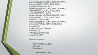 outtextxy(85,169,"NATIONAL BANK OF INDIA");
settextstyle(BOLD_FONT,HORIZ_DIR,2);
setcolor(LIGHTBLUE+BLINK);
outtextxy(85,209,"NATIONAL BANK OF INDIA");
settextstyle(BOLD_FONT,HORIZ_DIR,2);
setcolor(DARKGRAY+BLINK);
outtextxy(85,249,"NATIONAL BANK OF INDIA");
settextstyle(BOLD_FONT,HORIZ_DIR,2);
setcolor(YELLOW+BLINK);
outtextxy(85,289,"NATIONAL BANK OF INDIA");
settextstyle(TRIPLEX_FONT,HORIZ_DIR,3);
setcolor(RED);
outtextxy(85,349,"LOADING.....");
setcolor(RED);
rectangle(97,380,502,409);
setcolor(YELLOW);
for(a=100;a<=500;a++)
{
rectangle(138,405,a,384);
delay(10);
if(overlap==1)
{
setcolor(YELLOW);
 