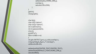 settextstyle(2,HORIZ_DIR,5);
overlap=0;
setcolor(YELLOW);
}
}
getch();
closegraph();
char b[5];
char ch[]="admin";
char ch1[]="admin";
int n=admin(ch1);
int m=password(ch);
clrscr();
printf("n");
if(m==0 && n==0)
{
int gd1=DETECT,gm1,a,i,color,overlap=1;
initgraph(&gd1,&gm1,"C:tcbgi");
setbkcolor(BLUE);
settextjustify(CENTER_TEXT,CENTER_TEXT);
settextstyle(DEFAULT_FONT,HORIZ_DIR,3);
setcolor(RED);
 