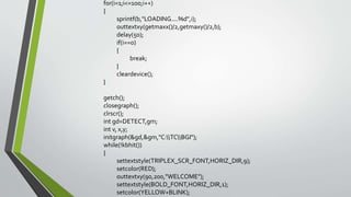 for(i=1;i<=100;i++)
{
sprintf(b,"LOADING....%d",i);
outtextxy(getmaxx()/2,getmaxy()/2,b);
delay(50);
if(i==0)
{
break;
}
cleardevice();
}
getch();
closegraph();
clrscr();
int gd=DETECT,gm;
int v, x,y;
initgraph(&gd,&gm,"C:TCBGI");
while(!kbhit())
{
settextstyle(TRIPLEX_SCR_FONT,HORIZ_DIR,9);
setcolor(RED);
outtextxy(90,200,"WELCOME");
settextstyle(BOLD_FONT,HORIZ_DIR,1);
setcolor(YELLOW+BLINK);
 