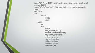 cout<<"t"<<" * 0 - EXIT"<<endl<<endl<<endl<<endl<<endl<<endl<<endl;
textcolor(BLUE);
cout<<"t"<<"t"<<"t"<<" * Enter your choice.....";cin>>ch;cout<<endl;
clrscr();
switch(ch)
{ //1
case 0:
exit(0);
break;
case 1:
do
{ //2
clrscr();
time_t t=time(NULL);
struct tm tm=*localtime(&t);
int y=tm.tm_year+1900;
m=tm.tm_mon+1;
int d=tm.tm_mday;
int h=tm.tm_hour;
int mi=tm.tm_min;
int s=tm.tm_sec;
 