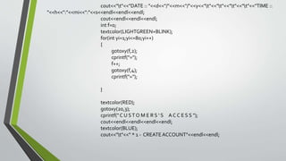 cout<<"t"<<"DATE :: "<<d<<"/"<<m<<"/"<<y<<"t"<<"t"<<"t"<<"t"<<"TIME ::
"<<h<<":"<<mi<<":"<<s<<endl<<endl<<endl;
cout<<endl<<endl<<endl;
int f=0;
textcolor(LIGHTGREEN+BLINK);
for(int yi=1;yi<=80;yi++)
{
gotoxy(f,2);
cprintf("=");
f++;
gotoxy(f,4);
cprintf("=");
}
textcolor(RED);
gotoxy(20,3);
cprintf(" C U ST O M E R S ' S A C C E S S ");
cout<<endl<<endl<<endl<<endl;
textcolor(BLUE);
cout<<"t"<<" * 1 - CREATEACCOUNT"<<endl<<endl;
 