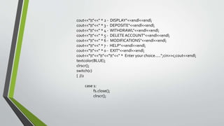 cout<<"t"<<" * 2 - DISPLAY"<<endl<<endl;
cout<<"t"<<" * 3 - DEPOSITE"<<endl<<endl;
cout<<"t"<<" * 4 - WITHDRAWL"<<endl<<endl;
cout<<"t"<<" * 5 - DELETEACCOUNT"<<endl<<endl;
cout<<"t"<<" * 6 - MODIFICATIONS"<<endl<<endl;
cout<<"t"<<" * 7 - HELP"<<endl<<endl;
cout<<"t"<<" * 0 - EXIT"<<endl<<endl;
cout<<"t"<<"t"<<"t"<<" * Enter your choice.....";cin>>c;cout<<endl;
textcolor(BLUE);
clrscr();
switch(c)
{ //2
case 1:
fs.close();
clrscr();
 