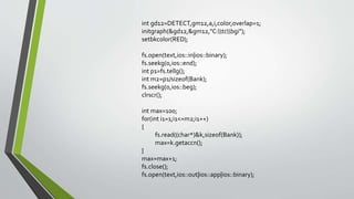 int gd12=DETECT,gm12,a,i,color,overlap=1;
initgraph(&gd12,&gm12,"C:tcbgi");
setbkcolor(RED);
fs.open(text,ios::in|ios::binary);
fs.seekg(0,ios::end);
int p1=fs.tellg();
int m2=p1/sizeof(Bank);
fs.seekg(0,ios::beg);
clrscr();
int max=100;
for(int i1=1;i1<=m2;i1++)
{
fs.read((char*)&k,sizeof(Bank));
max=k.getaccn();
}
max=max+1;
fs.close();
fs.open(text,ios::out|ios::app|ios::binary);
 