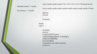 cout<<endl<<endl<<endl<<"t"<<"t"<<"t"<<"t"<<"Entered record
has been saved..."<<endl;
cout<<endl<<endl<<endl<<endl<<endl<<endl<<endl<<endl<<"Press
to continue...."<<endl;
getch();
clrscr();
fs.close();
break;
case 2:
fs.close();
clrscr();
int gd1=DETECT,gm1;
initgraph(&gd1,&gm1,"C:tcbgi");
setbkcolor(GREEN);
textcolor(RED);
fs.open(text,ios::in|ios::binary);
int accn2;
 
