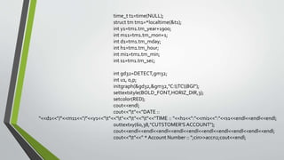 time_t t1=time(NULL);
struct tm tm1=*localtime(&t1);
int y1=tm1.tm_year+1900;
int m11=tm1.tm_mon+1;
int d1=tm1.tm_mday;
int h1=tm1.tm_hour;
int mi1=tm1.tm_min;
int s1=tm1.tm_sec;
int gd32=DETECT,gm32;
int u1, o,p;
initgraph(&gd32,&gm32,"C:TCBGI");
settextstyle(BOLD_FONT,HORIZ_DIR,3);
setcolor(RED);
cout<<endl;
cout<<"t"<<"DATE ::
"<<d1<<"/"<<m11<<"/"<<y1<<"t"<<"t"<<"t"<<"t"<<"TIME :: "<<h1<<":"<<mi1<<":"<<s1<<endl<<endl<<endl;
outtextxy(60,38,"CUTSTOMER'S ACCOUNT");
cout<<endl<<endl<<endl<<endl<<endl<<endl<<endl<<endl<<endl<<endl;
cout<<"t"<<" * Account Number :: ";cin>>accn2;cout<<endl;
 