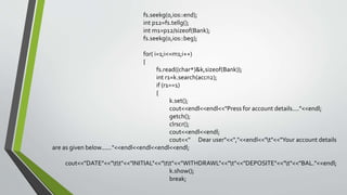 fs.seekg(0,ios::end);
int p12=fs.tellg();
int m1=p12/sizeof(Bank);
fs.seekg(0,ios::beg);
for( i=1;i<=m1;i++)
{
fs.read((char*)&k,sizeof(Bank));
int r1=k.search(accn2);
if (r1==1)
{
k.set();
cout<<endl<<endl<<"Press for account details...."<<endl;
getch();
clrscr();
cout<<endl<<endl;
cout<<" Dear user"<<","<<endl<<"t"<<"Your account details
are as given below......"<<endl<<endl<<endl<<endl;
cout<<"DATE"<<"tt"<<"INITIAL"<<"tt"<<"WITHDRAWL"<<"t"<<"DEPOSITE"<<"t"<<"BAL."<<endl;
k.show();
break;
 