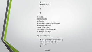 }
else if(r1!=1)
{
}
}
fs.close();
/////////////////////
fa.close();
fa.open(text1,ios::in|ios::binary);
fa.seekg(0,ios::end);
int p123=fa.tellg();
int m13=p123/sizeof(Bank);
fa.seekg(0,ios::beg);
for( i=1;i<=m13;i++)
{
fa.read((char*)&k,sizeof(Bank));
int r1=k.search(accn2);
if (r1==1)
{
k.show();
 